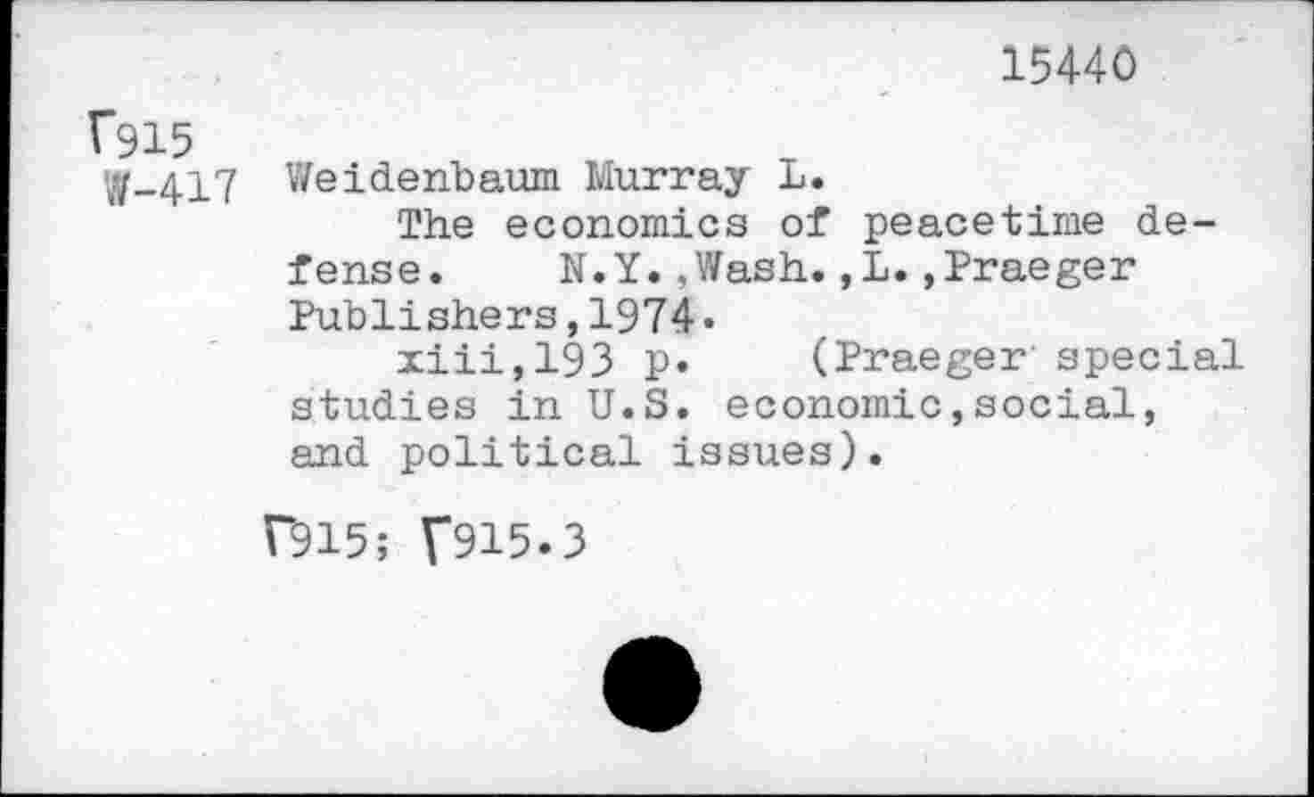 ﻿15440
1*915
W-417 Weidenbaum Murray L.
The economics of peacetime defense. N.Y.,Wash.,L.»Praeger Publishers,1974 •
xiii,193 p. (Praeger special studies in U.S. economic,social, and political issues).
T915; T915.3